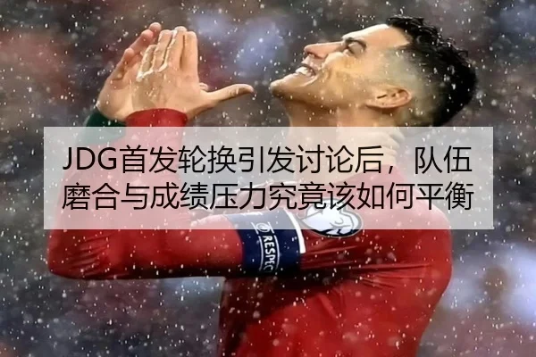 JDG首发轮换引发讨论后，队伍磨合与成绩压力究竟该如何平衡